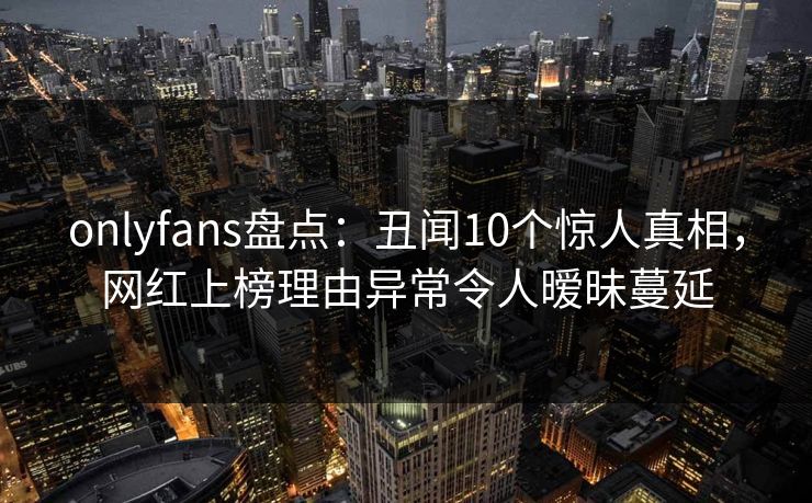 onlyfans盘点：丑闻10个惊人真相，网红上榜理由异常令人暧昧蔓延