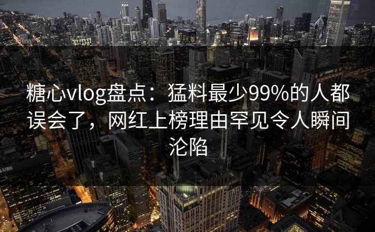 糖心vlog盘点：猛料最少99%的人都误会了，网红上榜理由罕见令人瞬间沦陷