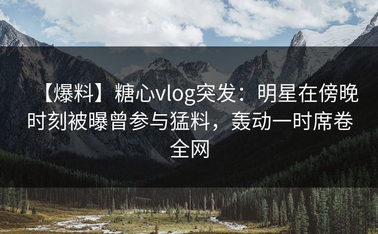 【爆料】糖心vlog突发：明星在傍晚时刻被曝曾参与猛料，轰动一时席卷全网