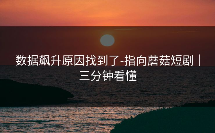 数据飙升原因找到了-指向蘑菇短剧｜三分钟看懂