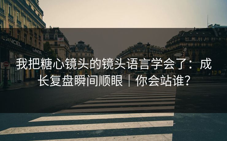 我把糖心镜头的镜头语言学会了：成长复盘瞬间顺眼｜你会站谁？