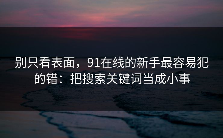 别只看表面，91在线的新手最容易犯的错：把搜索关键词当成小事