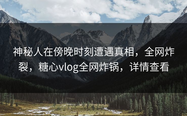 神秘人在傍晚时刻遭遇真相，全网炸裂，糖心vlog全网炸锅，详情查看