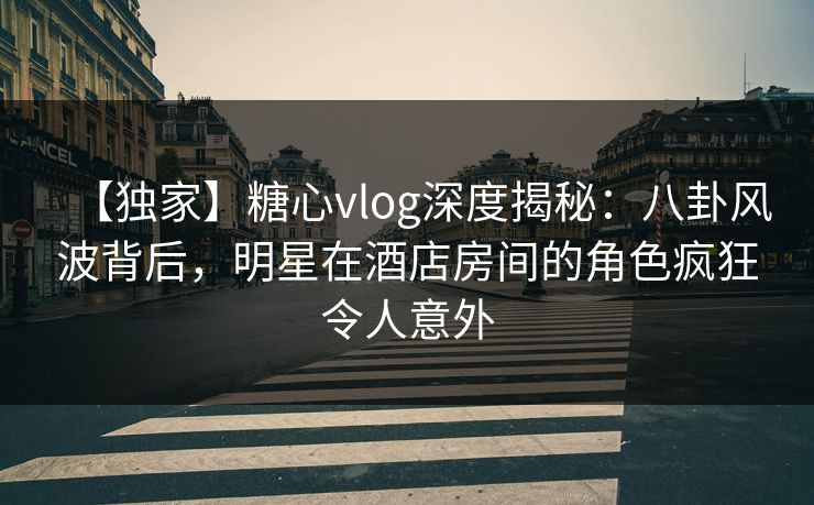 【独家】糖心vlog深度揭秘：八卦风波背后，明星在酒店房间的角色疯狂令人意外