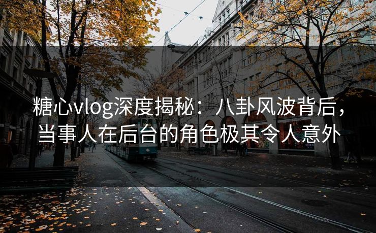糖心vlog深度揭秘：八卦风波背后，当事人在后台的角色极其令人意外