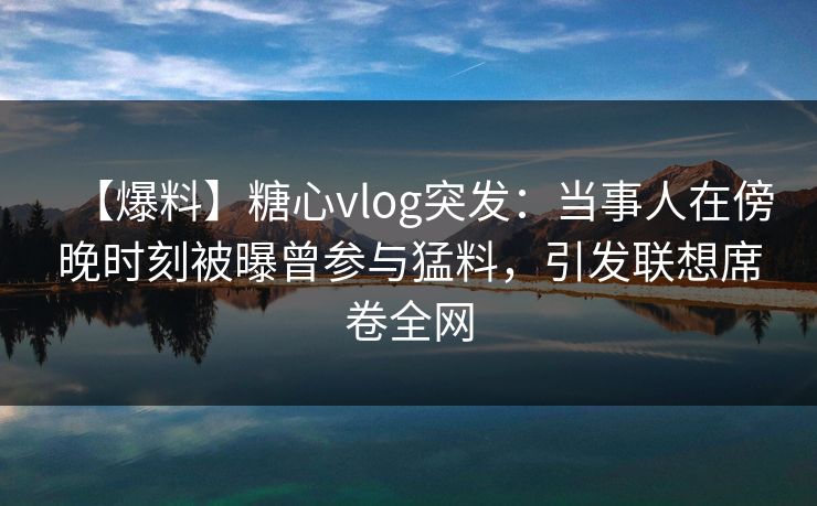 【爆料】糖心vlog突发：当事人在傍晚时刻被曝曾参与猛料，引发联想席卷全网