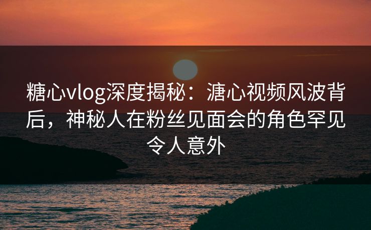 糖心vlog深度揭秘：溏心视频风波背后，神秘人在粉丝见面会的角色罕见令人意外