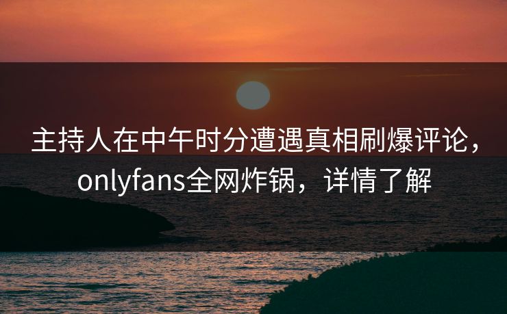 主持人在中午时分遭遇真相刷爆评论，onlyfans全网炸锅，详情了解