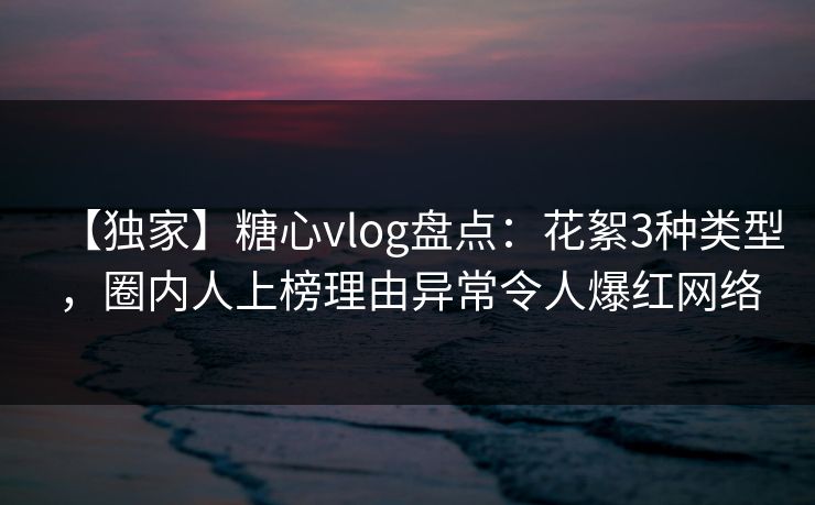 【独家】糖心vlog盘点：花絮3种类型，圈内人上榜理由异常令人爆红网络