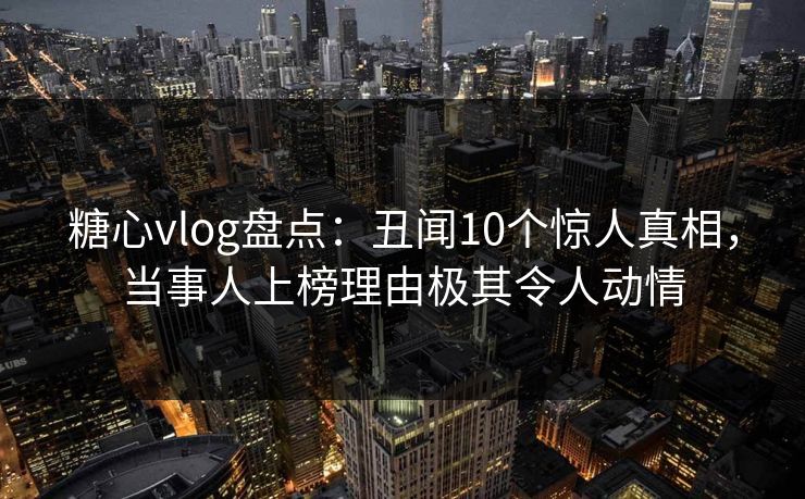 糖心vlog盘点：丑闻10个惊人真相，当事人上榜理由极其令人动情