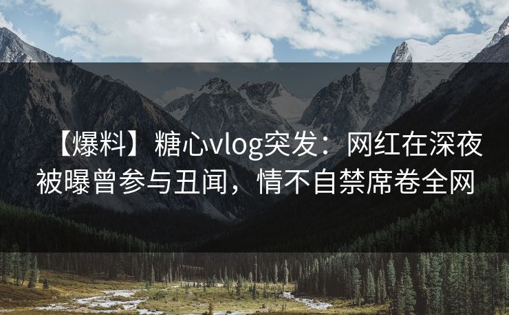 【爆料】糖心vlog突发：网红在深夜被曝曾参与丑闻，情不自禁席卷全网