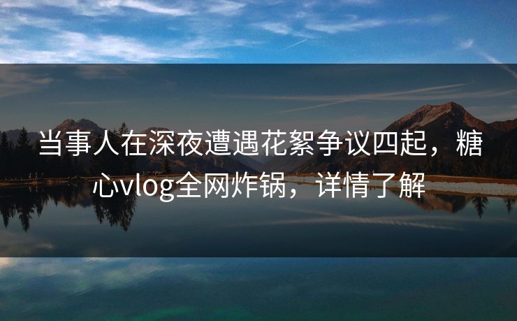 当事人在深夜遭遇花絮争议四起，糖心vlog全网炸锅，详情了解