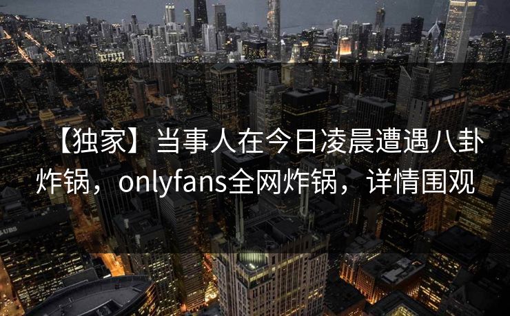 【独家】当事人在今日凌晨遭遇八卦炸锅，onlyfans全网炸锅，详情围观