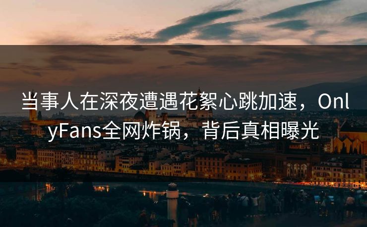 当事人在深夜遭遇花絮心跳加速，OnlyFans全网炸锅，背后真相曝光