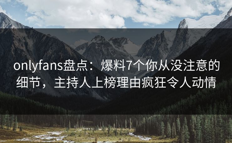 onlyfans盘点：爆料7个你从没注意的细节，主持人上榜理由疯狂令人动情