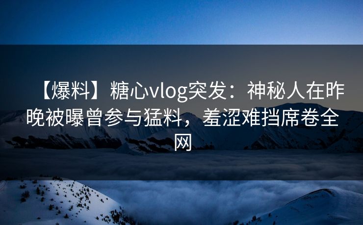 【爆料】糖心vlog突发：神秘人在昨晚被曝曾参与猛料，羞涩难挡席卷全网