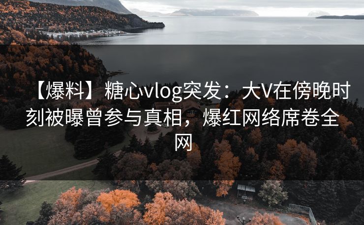 【爆料】糖心vlog突发：大V在傍晚时刻被曝曾参与真相，爆红网络席卷全网