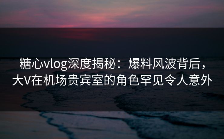 糖心vlog深度揭秘：爆料风波背后，大V在机场贵宾室的角色罕见令人意外
