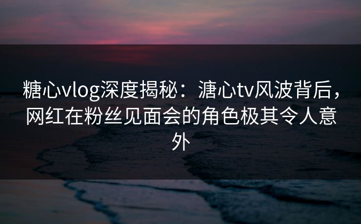 糖心vlog深度揭秘：溏心tv风波背后，网红在粉丝见面会的角色极其令人意外