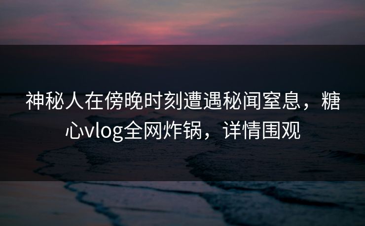 神秘人在傍晚时刻遭遇秘闻窒息，糖心vlog全网炸锅，详情围观