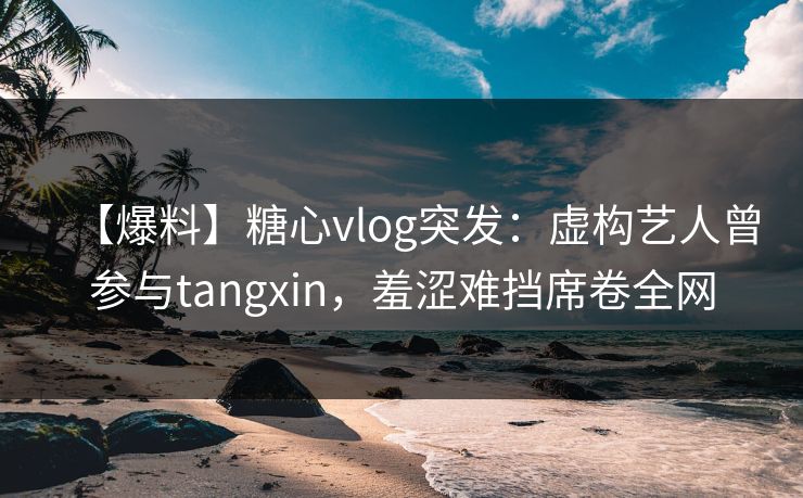 【爆料】糖心vlog突发：虚构艺人曾参与tangxin，羞涩难挡席卷全网