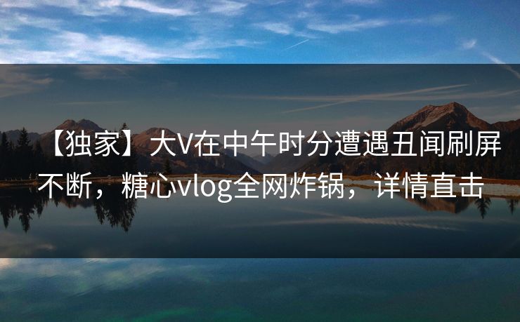 【独家】大V在中午时分遭遇丑闻刷屏不断，糖心vlog全网炸锅，详情直击