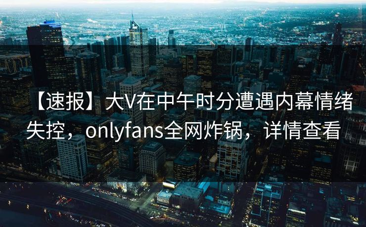 【速报】大V在中午时分遭遇内幕情绪失控，onlyfans全网炸锅，详情查看