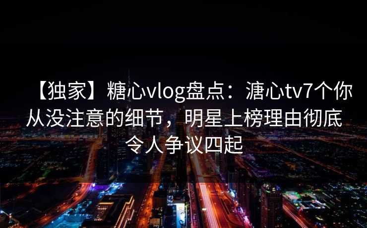 【独家】糖心vlog盘点：溏心tv7个你从没注意的细节，明星上榜理由彻底令人争议四起