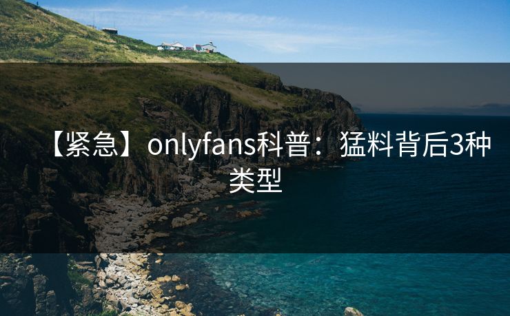 【紧急】onlyfans科普：猛料背后3种类型