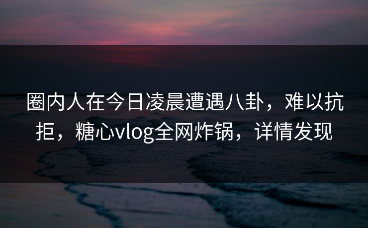 圈内人在今日凌晨遭遇八卦，难以抗拒，糖心vlog全网炸锅，详情发现