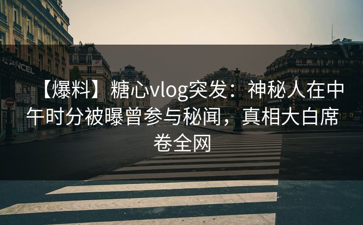 【爆料】糖心vlog突发：神秘人在中午时分被曝曾参与秘闻，真相大白席卷全网