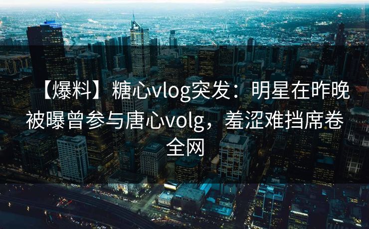 【爆料】糖心vlog突发：明星在昨晚被曝曾参与唐心volg，羞涩难挡席卷全网