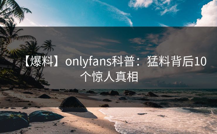 【爆料】onlyfans科普：猛料背后10个惊人真相
