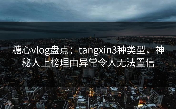 糖心vlog盘点：tangxin3种类型，神秘人上榜理由异常令人无法置信