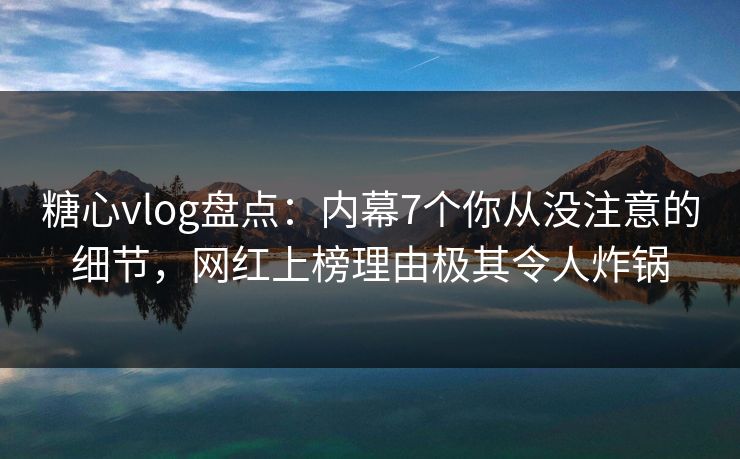 糖心vlog盘点：内幕7个你从没注意的细节，网红上榜理由极其令人炸锅