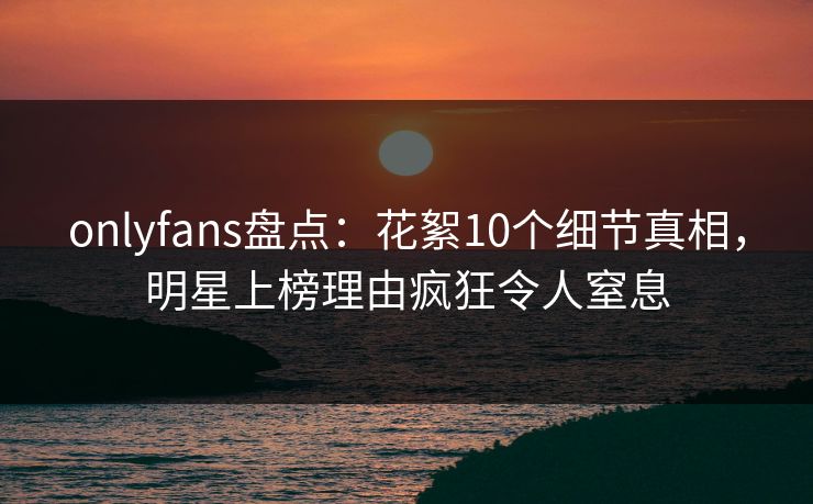 onlyfans盘点：花絮10个细节真相，明星上榜理由疯狂令人窒息