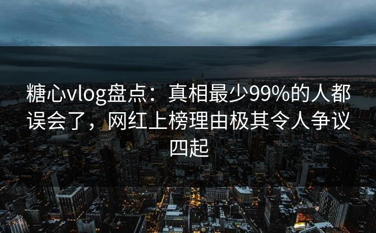 糖心vlog盘点：真相最少99%的人都误会了，网红上榜理由极其令人争议四起