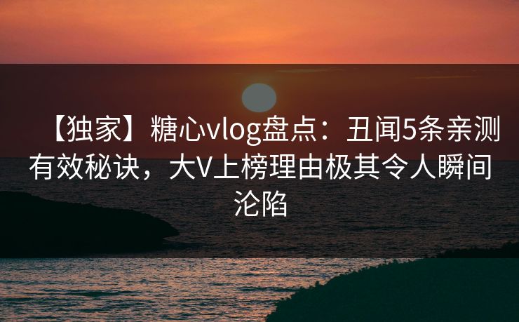 【独家】糖心vlog盘点：丑闻5条亲测有效秘诀，大V上榜理由极其令人瞬间沦陷