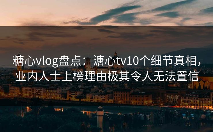 糖心vlog盘点：溏心tv10个细节真相，业内人士上榜理由极其令人无法置信