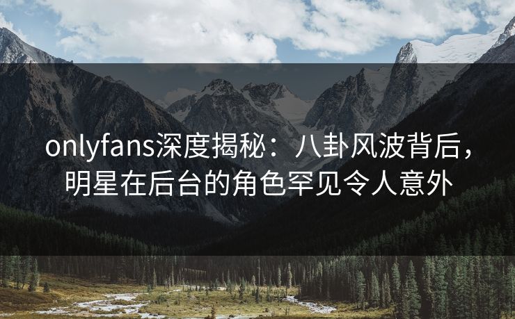 onlyfans深度揭秘：八卦风波背后，明星在后台的角色罕见令人意外