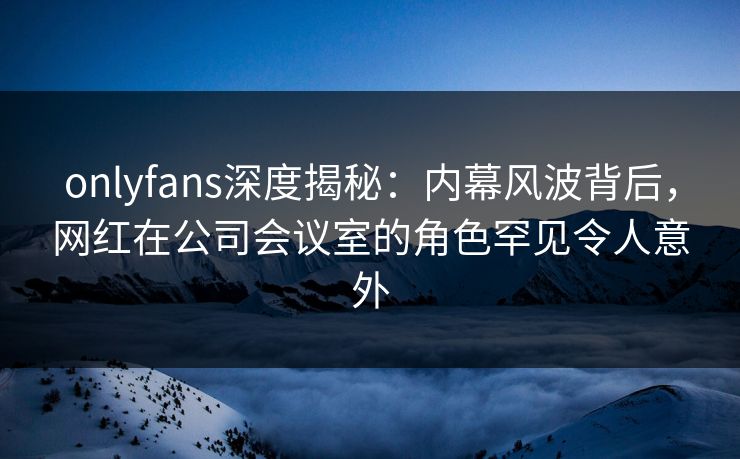 onlyfans深度揭秘：内幕风波背后，网红在公司会议室的角色罕见令人意外