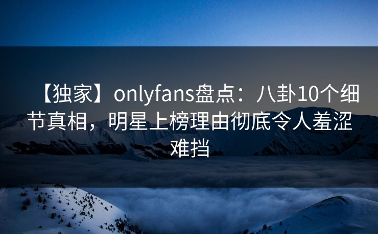 【独家】onlyfans盘点：八卦10个细节真相，明星上榜理由彻底令人羞涩难挡