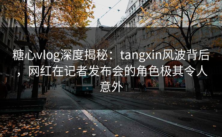 糖心vlog深度揭秘：tangxin风波背后，网红在记者发布会的角色极其令人意外