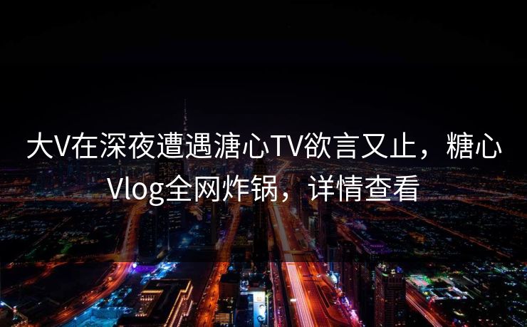 大V在深夜遭遇溏心TV欲言又止，糖心Vlog全网炸锅，详情查看