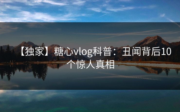【独家】糖心vlog科普：丑闻背后10个惊人真相