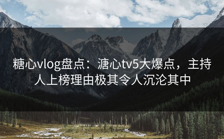 糖心vlog盘点：溏心tv5大爆点，主持人上榜理由极其令人沉沦其中