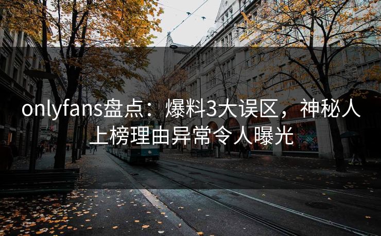 onlyfans盘点：爆料3大误区，神秘人上榜理由异常令人曝光