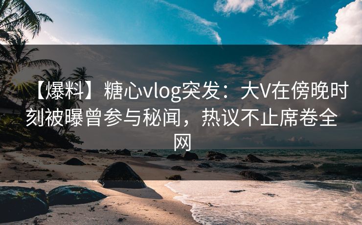 【爆料】糖心vlog突发：大V在傍晚时刻被曝曾参与秘闻，热议不止席卷全网