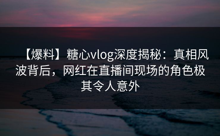 【爆料】糖心vlog深度揭秘：真相风波背后，网红在直播间现场的角色极其令人意外