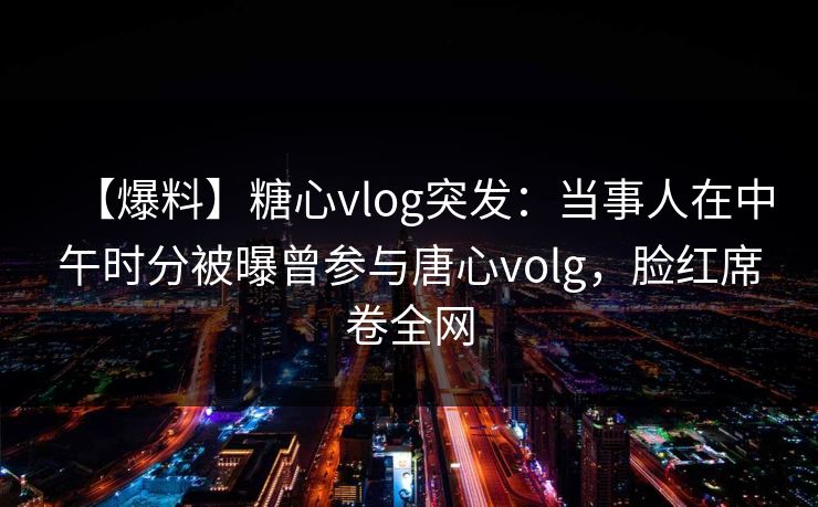 【爆料】糖心vlog突发：当事人在中午时分被曝曾参与唐心volg，脸红席卷全网